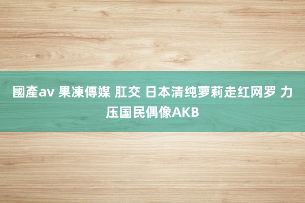 國產av 果凍傳媒 肛交 日本清纯萝莉走红网罗 力压国民偶像AKB