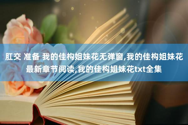 肛交 准备 我的佳构姐妹花无弹窗，我的佳构姐妹花最新章节阅读，我的佳构姐妹花txt全集