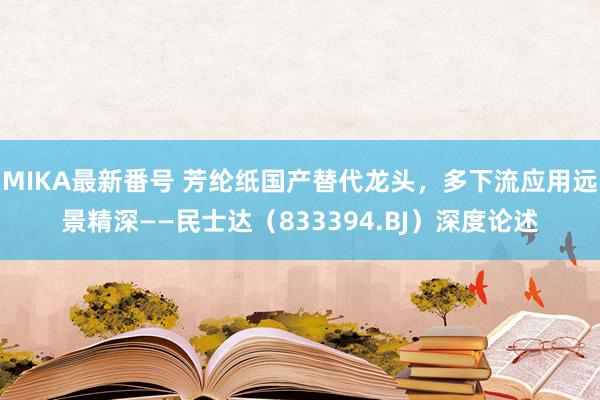 MIKA最新番号 芳纶纸国产替代龙头，多下流应用远景精深——民士达（833394.BJ）深度论述