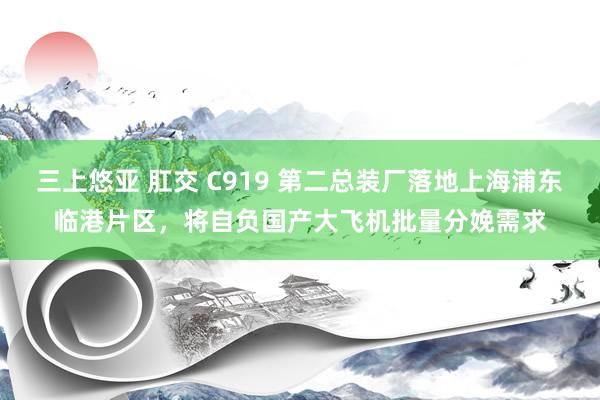 三上悠亚 肛交 C919 第二总装厂落地上海浦东临港片区，将自负国产大飞机批量分娩需求