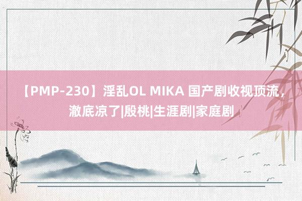 【PMP-230】淫乱OL MIKA 国产剧收视顶流，澈底凉了|殷桃|生涯剧|家庭剧