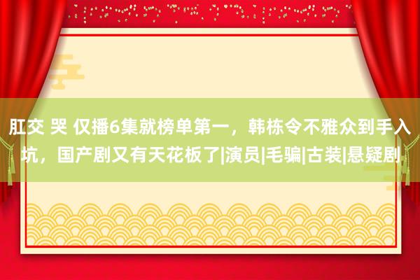 肛交 哭 仅播6集就榜单第一，韩栋令不雅众到手入坑，国产剧又有天花板了|演员|毛骗|古装|悬疑剧