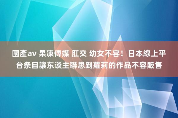 國產av 果凍傳媒 肛交 幼女不容！日本線上平台条目讓东谈主聯思到蘿莉的作品不容販售