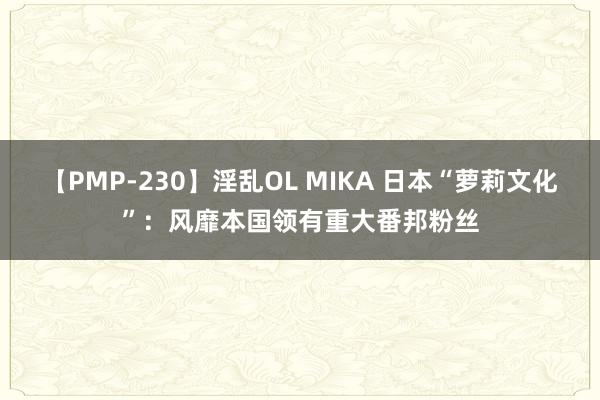 【PMP-230】淫乱OL MIKA 日本“萝莉文化”：风靡本国领有重大番邦粉丝