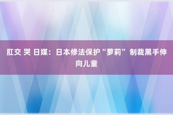 肛交 哭 日媒：日本修法保护“萝莉” 制裁黑手伸向儿童