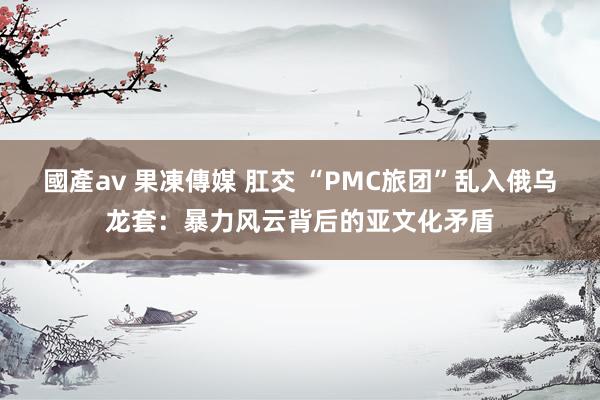 國產av 果凍傳媒 肛交 “PMC旅团”乱入俄乌龙套：暴力风云背后的亚文化矛盾