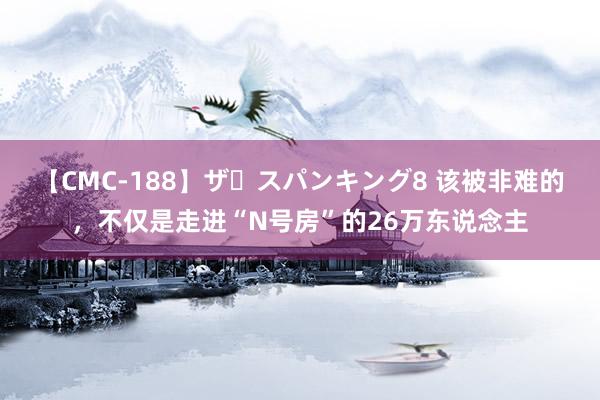 【CMC-188】ザ・スパンキング8 该被非难的，不仅是走进“N号房”的26万东说念主