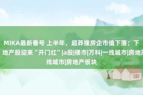 MIKA最新番号 上半年，超莽撞房企市值下落；下半年，地产股迎来“开门红”|a股|楼市|万科|一线城市|房地产板块