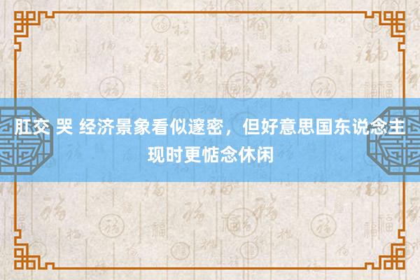 肛交 哭 经济景象看似邃密，但好意思国东说念主现时更惦念休闲