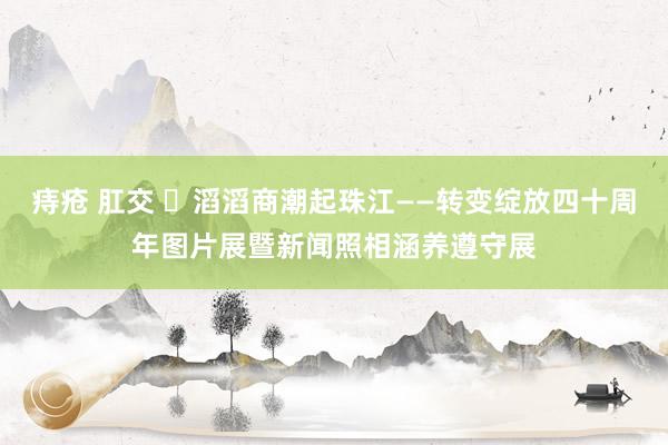 痔疮 肛交 ​滔滔商潮起珠江——转变绽放四十周年图片展暨新闻照相涵养遵守展