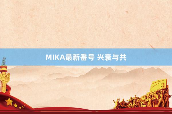 MIKA最新番号 兴衰与共