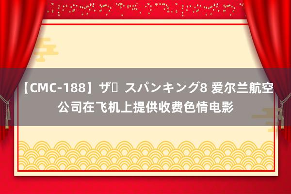 【CMC-188】ザ・スパンキング8 爱尔兰航空公司在飞机上提供收费色情电影