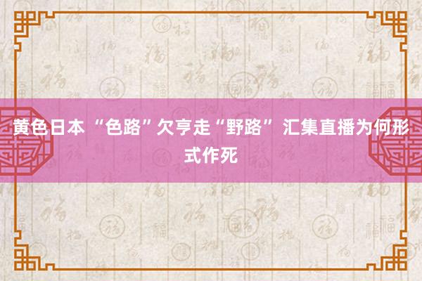 黄色日本 “色路”欠亨走“野路” 汇集直播为何形式作死