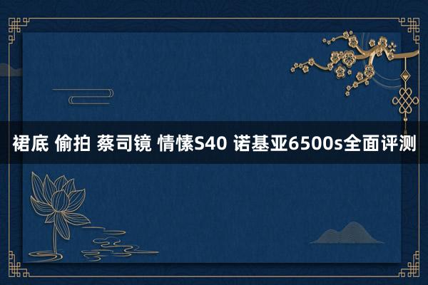 裙底 偷拍 蔡司镜 情愫S40 诺基亚6500s全面评测