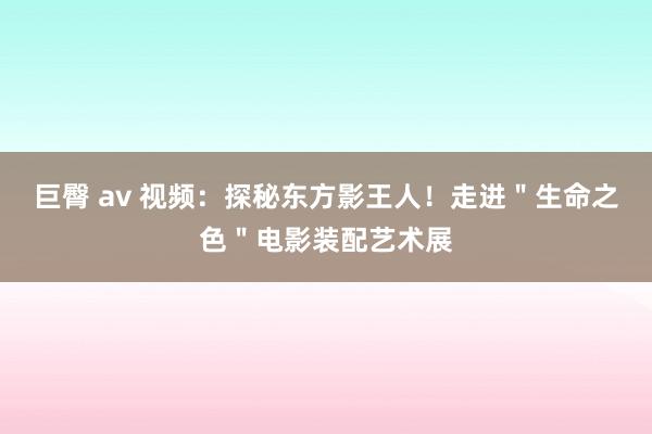 巨臀 av 视频：探秘东方影王人！走进＂生命之色＂电影装配艺术展