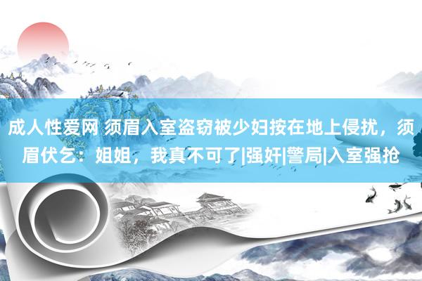 成人性爱网 须眉入室盗窃被少妇按在地上侵扰，须眉伏乞：姐姐，我真不可了|强奸|警局|入室强抢