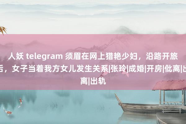 人妖 telegram 须眉在网上猎艳少妇，沿路开旅店后，女子当着我方女儿发生关系|张玲|成婚|开房|仳离|出轨