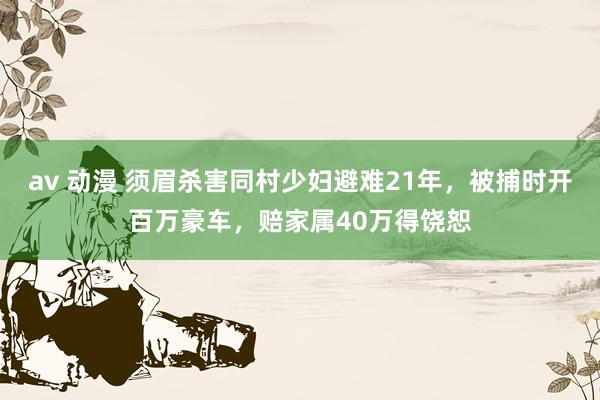 av 动漫 须眉杀害同村少妇避难21年，被捕时开百万豪车，赔家属40万得饶恕