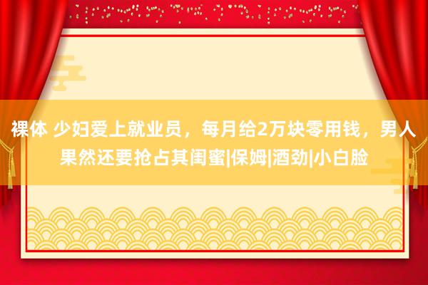 裸体 少妇爱上就业员，每月给2万块零用钱，男人果然还要抢占其闺蜜|保姆|酒劲|小白脸