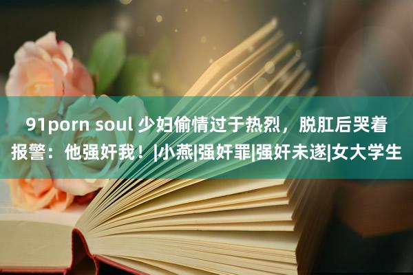 91porn soul 少妇偷情过于热烈，脱肛后哭着报警：他强奸我！|小燕|强奸罪|强奸未遂|女大学生