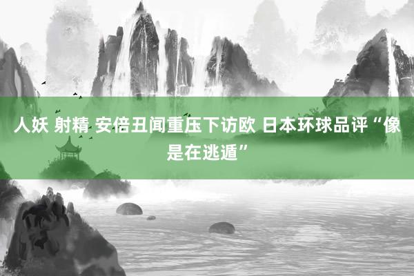 人妖 射精 安倍丑闻重压下访欧 日本环球品评“像是在逃遁”