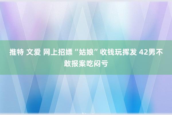 推特 文爱 网上招嫖“姑娘”收钱玩挥发 42男不敢报案吃闷亏