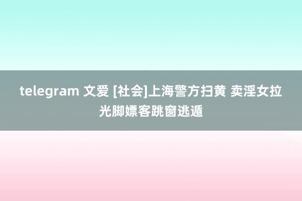 telegram 文爱 [社会]上海警方扫黄 卖淫女拉光脚嫖客跳窗逃遁