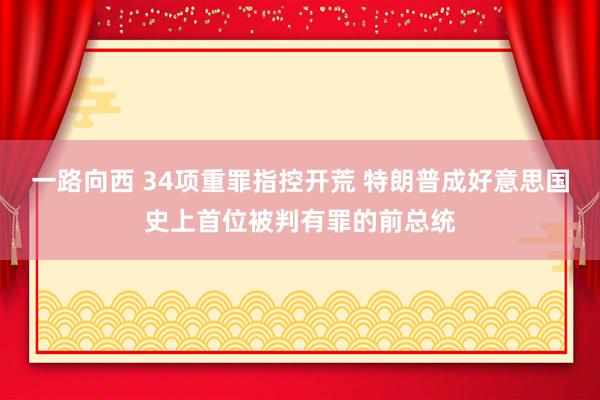 一路向西 34项重罪指控开荒 特朗普成好意思国史上首位被判有罪的前总统