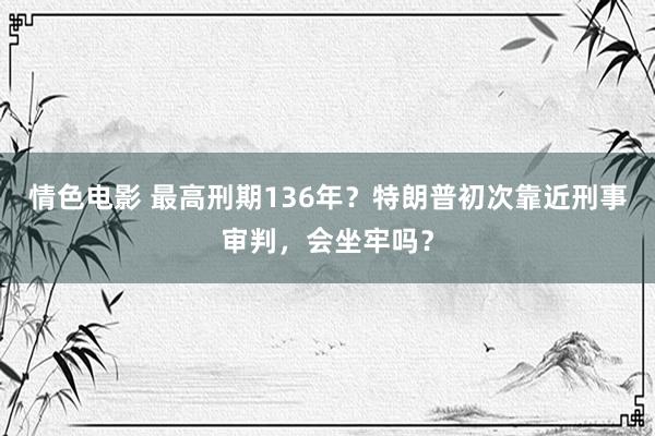 情色电影 最高刑期136年？特朗普初次靠近刑事审判，会坐牢吗？