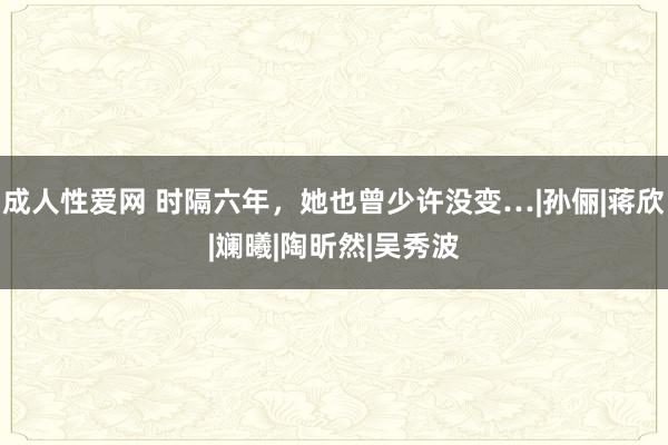 成人性爱网 时隔六年，她也曾少许没变…|孙俪|蒋欣|斓曦|陶昕然|吴秀波