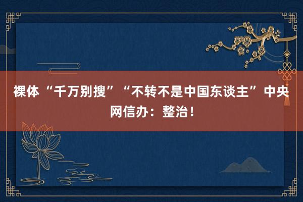 裸体 “千万别搜” “不转不是中国东谈主” 中央网信办：整治！