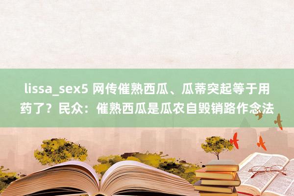 lissa_sex5 网传催熟西瓜、瓜蒂突起等于用药了？民众：催熟西瓜是瓜农自毁销路作念法