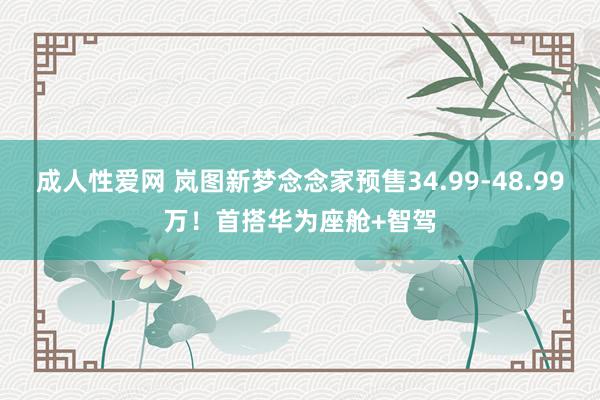 成人性爱网 岚图新梦念念家预售34.99-48.99万！首搭华为座舱+智驾