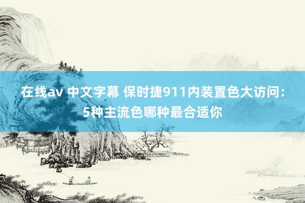 在线av 中文字幕 保时捷911内装置色大访问：5种主流色哪种最合适你