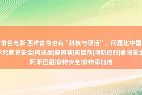 情色电影 西洋食物也有“科技与狠活”，问题比中国更严重，吃不死就算安全|肉成品|瘦肉精|防腐剂|阿斯巴甜|食物安全|食物添加剂