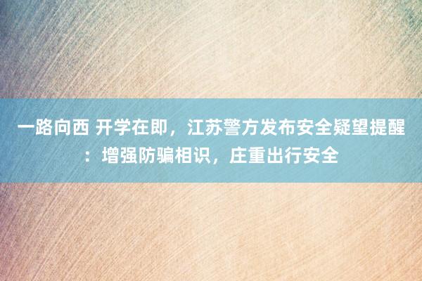 一路向西 开学在即，江苏警方发布安全疑望提醒：增强防骗相识，庄重出行安全