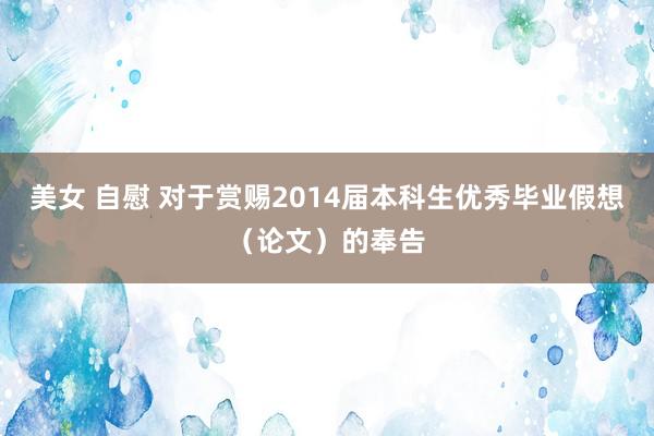 美女 自慰 对于赏赐2014届本科生优秀毕业假想（论文）的奉告