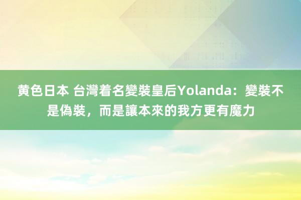 黄色日本 台灣着名變裝皇后Yolanda：變裝不是偽裝，而是讓本來的我方更有魔力