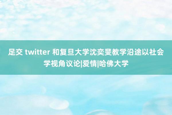 足交 twitter 和复旦大学沈奕斐教学沿途以社会学视角议论|爱情|哈佛大学