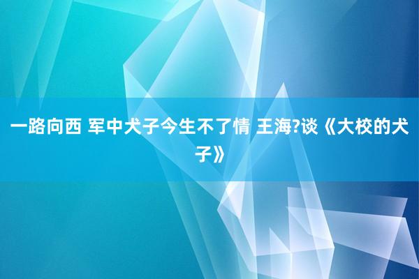 一路向西 军中犬子今生不了情 王海?谈《大校的犬子》