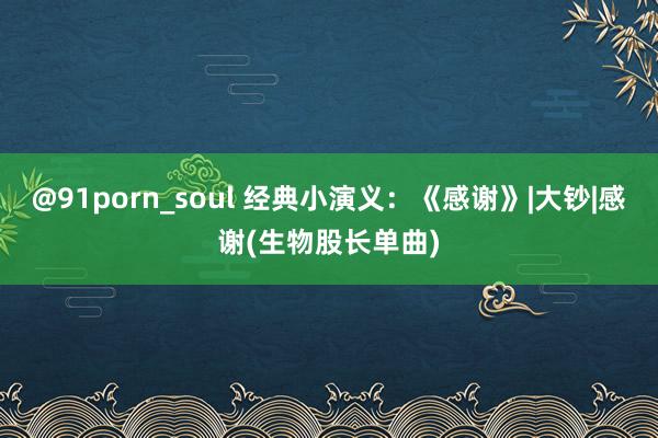 @91porn_soul 经典小演义：《感谢》|大钞|感谢(生物股长单曲)