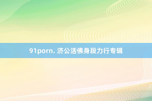 91porn. 济公活佛身段力行专辑