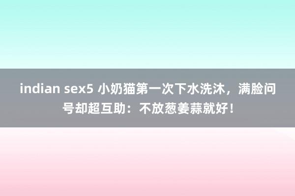 indian sex5 小奶猫第一次下水洗沐，满脸问号却超互助：不放葱姜蒜就好！