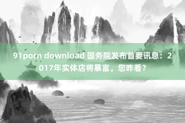 91porn download 国务院发布首要讯息：2017年实体店将暴富。您咋看？