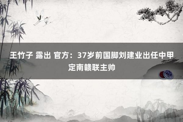 王竹子 露出 官方：37岁前国脚刘建业出任中甲定南赣联主帅