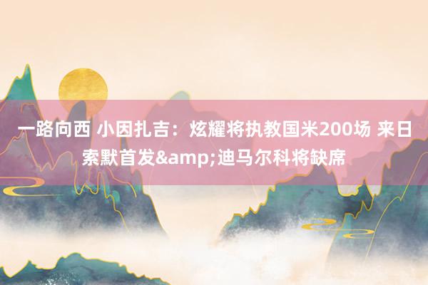 一路向西 小因扎吉：炫耀将执教国米200场 来日索默首发&迪马尔科将缺席