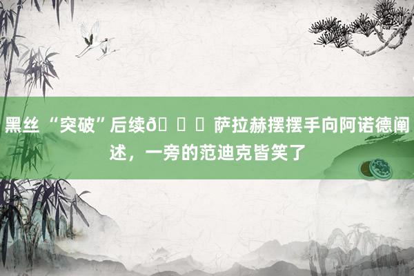 黑丝 “突破”后续😂萨拉赫摆摆手向阿诺德阐述，一旁的范迪克皆笑了