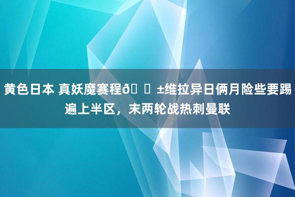 黄色日本 真妖魔赛程😱维拉异日俩月险些要踢遍上半区，末两轮战热刺曼联